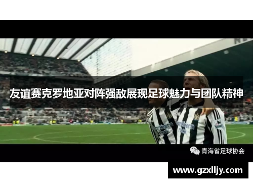 友谊赛克罗地亚对阵强敌展现足球魅力与团队精神