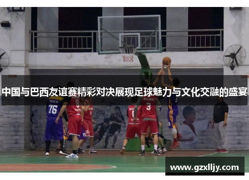 中国与巴西友谊赛精彩对决展现足球魅力与文化交融的盛宴