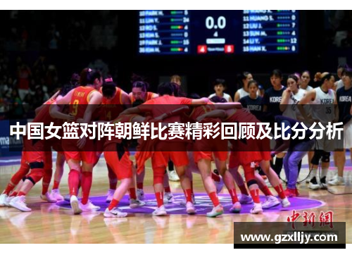 中国女篮对阵朝鲜比赛精彩回顾及比分分析