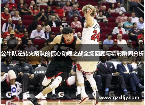 公牛队逆转火箭队的惊心动魄之战全场回顾与精彩瞬间分析